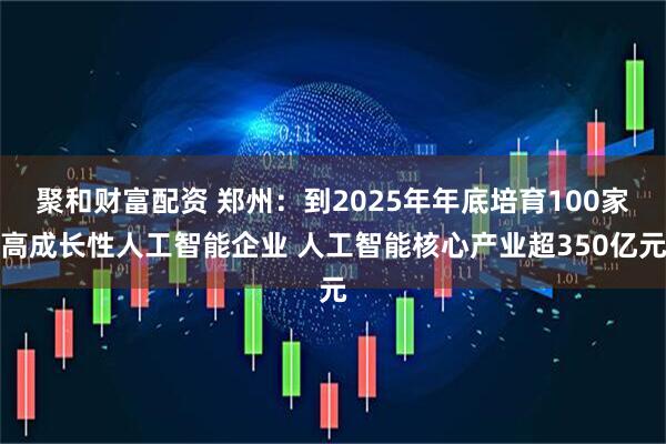 聚和財富配資 鄭州：到2025年年底培育100家高成長性人工智能企業(yè) 人工智能核心產業(yè)超350億元